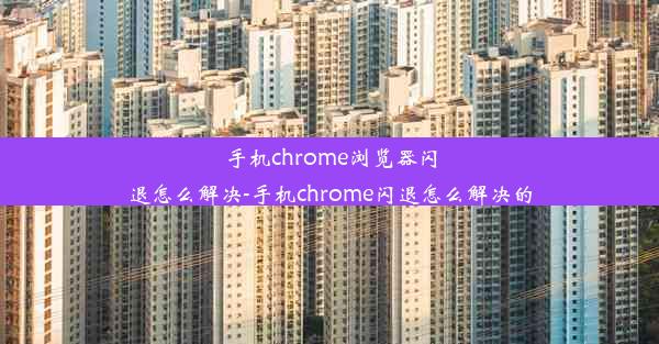 手机chrome浏览器闪退怎么解决-手机chrome闪退怎么解决的