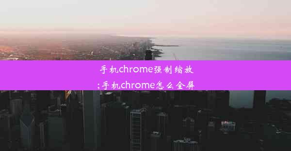 手机chrome强制缩放;手机chrome怎么全屏