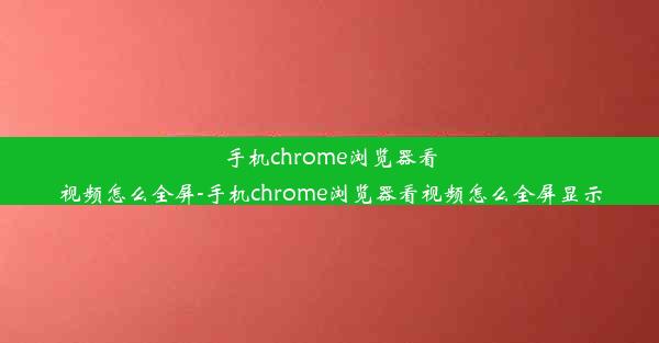 手机chrome浏览器看视频怎么全屏-手机chrome浏览器看视频怎么全屏显示