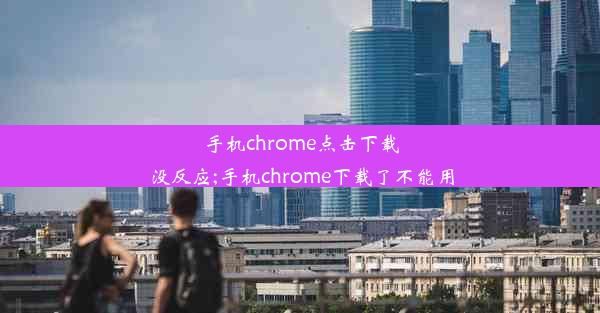 手机chrome点击下载没反应;手机chrome下载了不能用