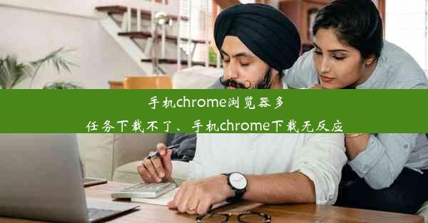 手机chrome浏览器多任务下载不了、手机chrome下载无反应