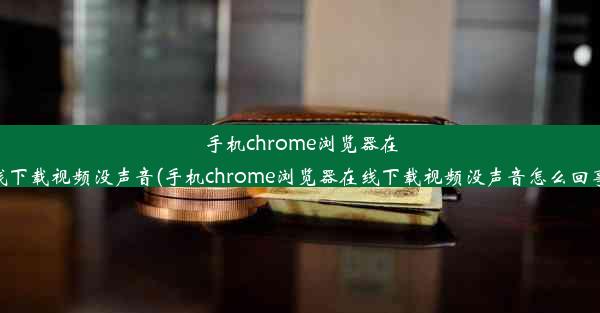 手机chrome浏览器在线下载视频没声音(手机chrome浏览器在线下载视频没声音怎么回事)