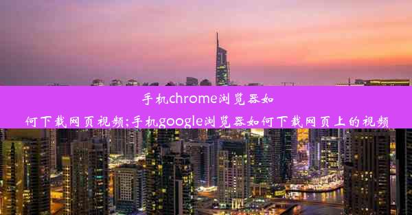 手机chrome浏览器如何下载网页视频;手机google浏览器如何下载网页上的视频