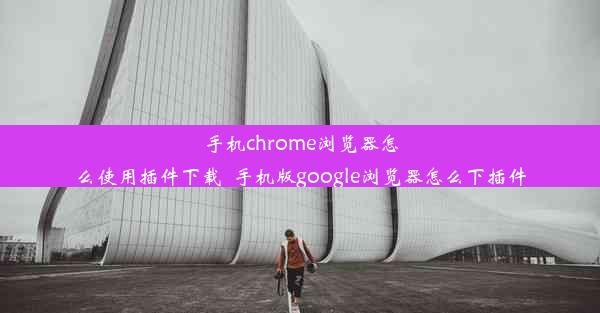 手机chrome浏览器怎么使用插件下载_手机版google浏览器怎么下插件