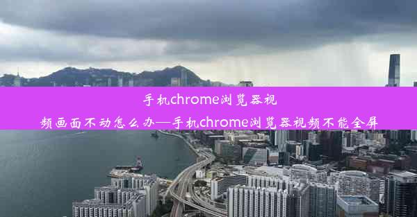 手机chrome浏览器视频画面不动怎么办—手机chrome浏览器视频不能全屏