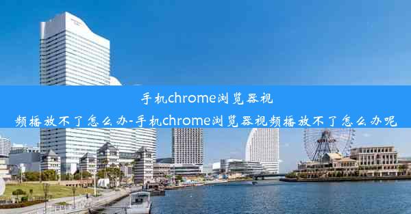 手机chrome浏览器视频播放不了怎么办-手机chrome浏览器视频播放不了怎么办呢