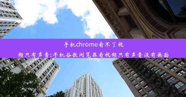 手机chrome看不了视频只有声音;手机谷歌浏览器看视频只有声音没有画面