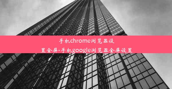 手机chrome浏览器设置全屏-手机google浏览器全屏设置