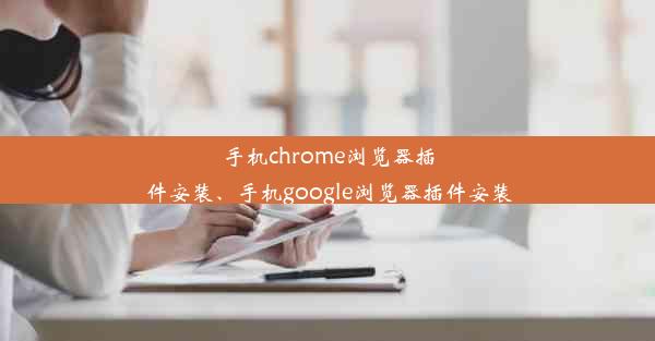 手机chrome浏览器插件安装、手机google浏览器插件安装