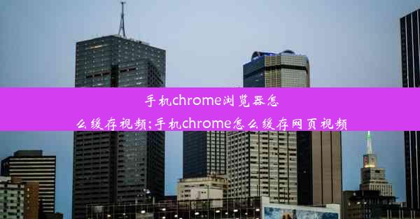 手机chrome浏览器怎么缓存视频;手机chrome怎么缓存网页视频