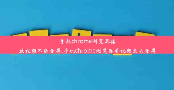 手机chrome浏览器播放视频不能全屏,手机chrome浏览器看视频怎么全屏