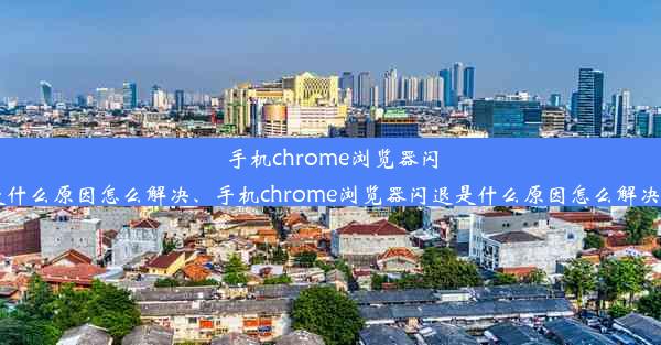 手机chrome浏览器闪退是什么原因怎么解决、手机chrome浏览器闪退是什么原因怎么解决视频