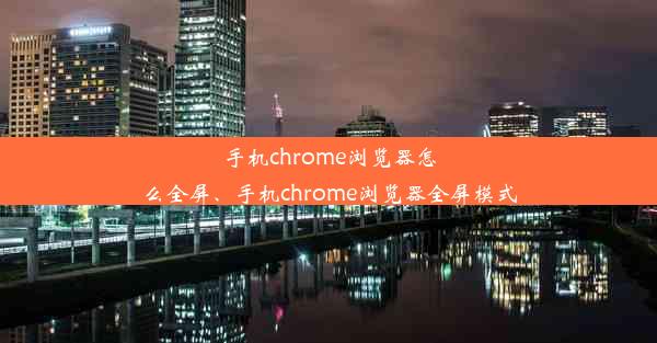 手机chrome浏览器怎么全屏、手机chrome浏览器全屏模式