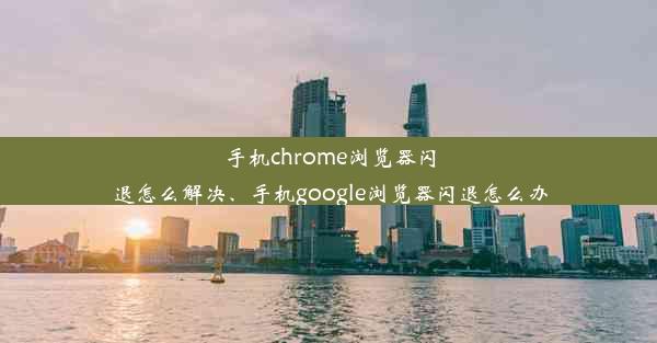 手机chrome浏览器闪退怎么解决、手机google浏览器闪退怎么办