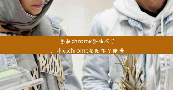 手机chrome登陆不了、手机chrome登陆不了账号