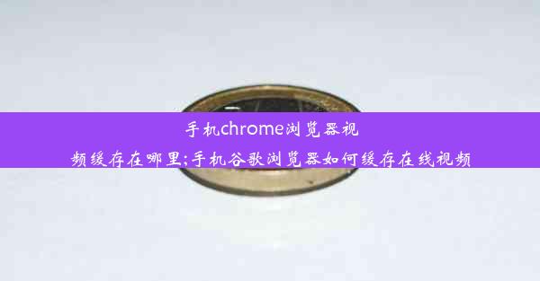 手机chrome浏览器视频缓存在哪里;手机谷歌浏览器如何缓存在线视频