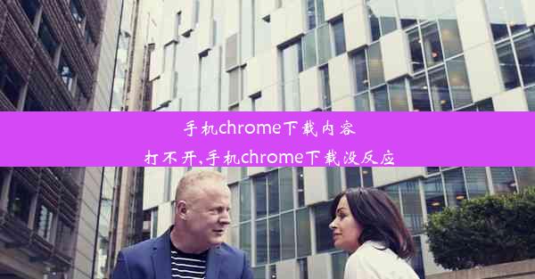 手机chrome下载内容打不开,手机chrome下载没反应