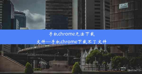 手机chrome无法下载文件—手机chrome下载不了文件