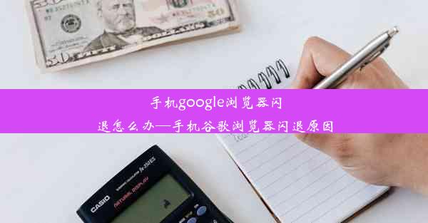 手机google浏览器闪退怎么办—手机谷歌浏览器闪退原因