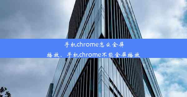 手机chrome怎么全屏播放、手机chrome不能全屏播放