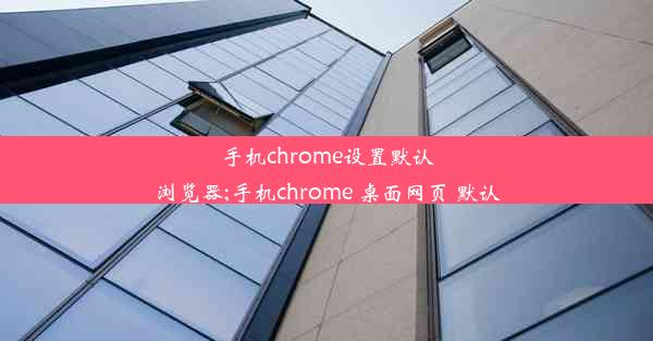 手机chrome设置默认浏览器;手机chrome 桌面网页 默认