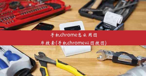 手机chrome怎么用图片搜索(手机chrome以图搜图)