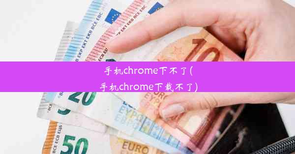 手机chrome下不了(手机chrome下载不了)