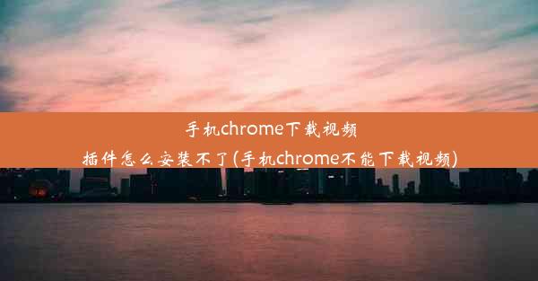 手机chrome下载视频插件怎么安装不了(手机chrome不能下载视频)