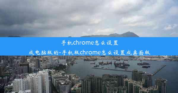 手机chrome怎么设置成电脑版的-手机版chrome怎么设置成桌面版