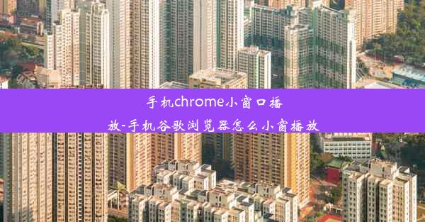 手机chrome小窗口播放-手机谷歌浏览器怎么小窗播放