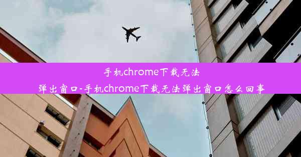 手机chrome下载无法弹出窗口-手机chrome下载无法弹出窗口怎么回事