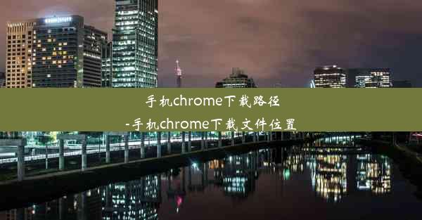 手机chrome下载路径-手机chrome下载文件位置