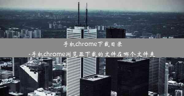 手机chrome下载目录-手机chrome浏览器下载的文件在哪个文件夹