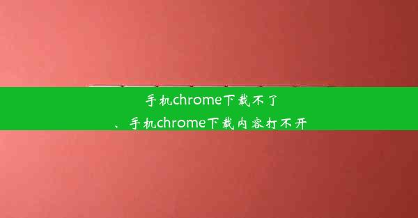 手机chrome下载不了、手机chrome下载内容打不开