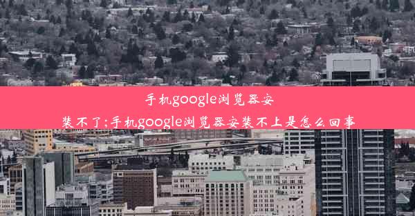 手机google浏览器安装不了;手机google浏览器安装不上是怎么回事