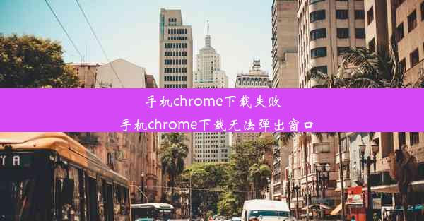 手机chrome下载失败_手机chrome下载无法弹出窗口