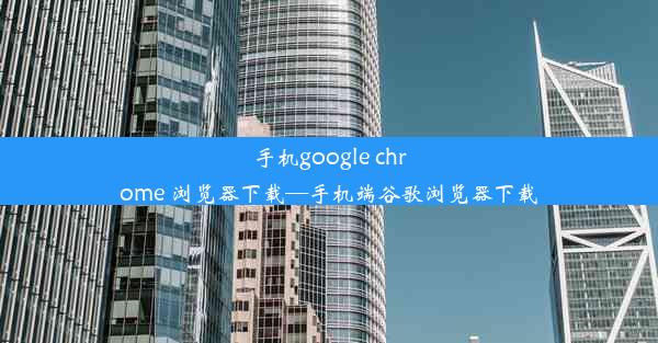 手机google chrome 浏览器下载—手机端谷歌浏览器下载