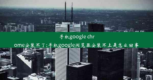 手机google chrome安装不了;手机google浏览器安装不上是怎么回事