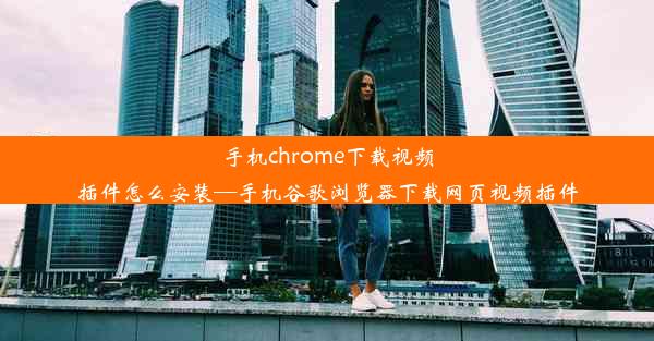 手机chrome下载视频插件怎么安装—手机谷歌浏览器下载网页视频插件