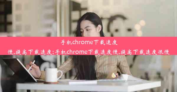 手机chrome下载速度慢,提高下载速度;手机chrome下载速度慢,提高下载速度很慢