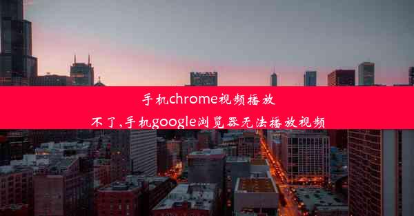 手机chrome视频播放不了,手机google浏览器无法播放视频