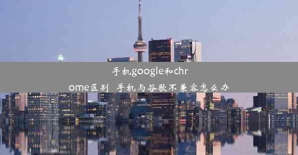 手机google和chrome区别_手机与谷歌不兼容怎么办