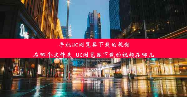 手机uc浏览器下载的视频在哪个文件夹_uc浏览器下载的视频在哪儿