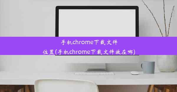 手机chrome下载文件位置(手机chrome下载文件放在哪)