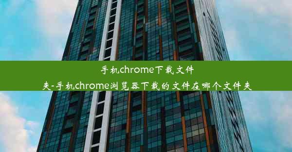 手机chrome下载文件夹-手机chrome浏览器下载的文件在哪个文件夹