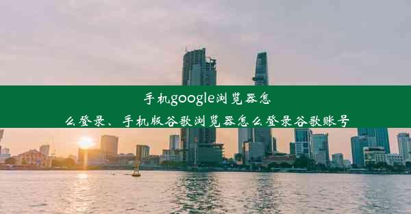 手机google浏览器怎么登录、手机版谷歌浏览器怎么登录谷歌账号