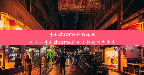 手机chrome视频播放不了—手机chrome看不了视频只有声音