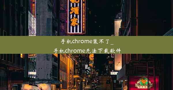 手机chrome装不了_手机chrome无法下载软件