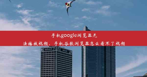 手机google浏览器无法播放视频、手机谷歌浏览器怎么看不了视频