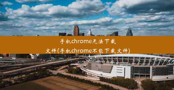 手机chrome无法下载文件(手机chrome不能下载文件)